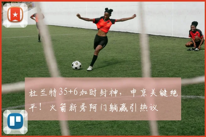 杜兰特35+6加时封神，申京关键绝平！火箭新秀阿门躺赢引热议