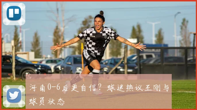河南0-6后更自信?球迷热议王刚与球员状态