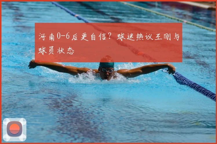 河南0-6后更自信？球迷热议王刚与球员状态